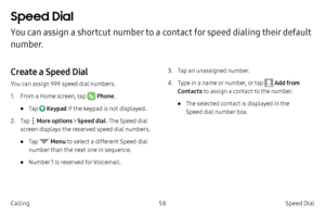 Page 6858Speed Dial 
Calling
Speed Dial 
You can assign a shortcut number to a contact for speed dialing their default 
number.
Create a Speed Dial
You can assign 999 speed dial numbers.
1.
 F

rom a Home screen, tap 
 Phone .
• Tap  Keypad  if the keypad is not displayed.
2.
 
T

ap 
 More options > Speed dial . The Speed dial 
screen displays the reserved speed dial numbers.
• Tap  Menu  to select a different Speed dial 
number than the next one in sequence.
• Number 1 is reserved for Voicemail. 3.
 T
 ap an...