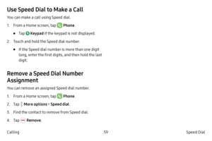 Page 6959Speed Dial 
Calling
Use Speed Dial to Make a Call
You can make a call using Speed dial.
1.
 F

rom a Home screen, tap 
 Phone .
• Tap  Keypad  if the keypad is not displayed.
2.
 
T

ouch and hold the Speed dial number.
• If the Speed dial number is more than one digit 
long, enter the first digits, and then hold the last 
digit.
Remove a Speed Dial Number 
Assignment
You can remove an assigned Speed dial number.
1.
 F
 rom a Home screen, tap 
 Phone .
2.
 
T

ap 
 More options > Speed dial . 
3.
 Find...