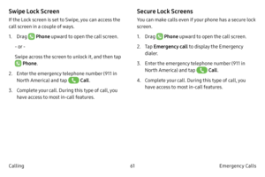 Page 7161Emergency Calls 
Calling
Swipe Lock Screen
If the Lock screen is set to Swipe, you can access the 
call screen in a couple of ways.
1.
 Dr

ag 
 Phone upward to open the call screen.
- or -
Swipe across the screen to unlock it, and then tap 
 Phone .
2.
 
Ent
 er the emergency telephone number (911 in 
North America) and tap 
 Call .
3.
 C

omplete your call. During this type of call, you 
have access to most in-call features.
Secure Lock Screens
You can make calls even if your phone has a secure lock...