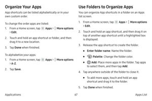 Page 7767Apps List
Applications
Organize Your Apps
App shortcuts can be listed alphabetically or in your 
own custom order.
To change the order apps are listed:
1.
 F

rom a Home screen, tap 
 Apps  >  More options 
> Edit .
2.
 
T

ouch and hold an app shortcut or folder, and then 
drag it to a new location.
3.
 T

ap  Done  when finished.
To alphabetize your apps:
1.
 F

rom a Home screen, tap 
  Apps  >  More options 
> A-Z .
2.
 
T

ap  Save .
Use Folders to Organize Apps
You can organize App shortcuts in a...