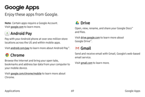 Page 7969Google Apps
Applications
Google Apps
Enjoy these apps from Google.
Note : Certain apps require a Google Account.  
Visit google.com  to learn more.
 Android Pay
Pay with your Android phone at over one million store 
locations across the US and within mobile apps.
Visit android.com/pay to learn more about Android Pay
™.
 Chrome
Browse the Internet and bring your open tabs, 
bookmarks and address bar data from your computer to 
your mobile device.
Visit google.com/chrome/mobile to learn more about...