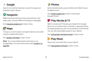 Page 8070Google Apps
Applications
 Google
Search not only the Internet, but also the apps and 
contents of your device.
 Hangouts
Meet friends and family online, share photos, host 
video calls, and send SMS and Hangouts messages.
Visit hangouts.google.com  to learn more.
 Maps
Find your current location and get directions and other 
location-based information.
Visit google.com/maps to learn more.
Note: You must enable location services to use 
Google Maps. For more information, see  “Location” on 
page  183....