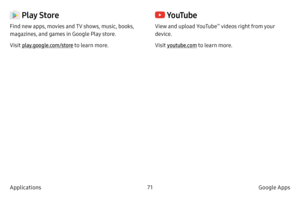 Page 8171Google Apps
Applications
 Play Store
Find new apps, movies and TV shows, music, books, 
magazines, and games in Google Play store.
Visit play.google.com/store to learn more.
 Yo uTu b e
View and upload YouTube™ videos right from your 
device.
Visit youtube.com  to learn more.  
