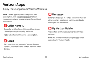 Page 8272Verizon Apps
Applications
Verizon Apps
Enjoy these apps from Verizon Wireless.
Note : Certain apps require a data plan or paid 
subscription. Visit  verizonwireless.com  to learn 
more or contact your service provider for additional 
information.
 Caller Name ID
Subscribe to Caller Name ID to identify unknown 
callers by name, picture, city, and state.
Note : Caller Name ID requires a subscription.
 Cloud
Back up and access your data. You can also use 
Verizon Cloud® to transfer content between other...