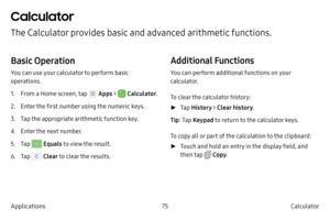 Page 8575Calculator
Applications
Calculator
The Calculator provides basic and advanced arithmetic functions.
Basic Operation
You can use your calculator to perform basic 
operations.
1.
 F

rom a Home screen, tap 
 Apps  >  Calculator .
2.
 
Ent

er the first number using the numeric keys.
3.
 T

ap the appropriate arithmetic function key.
4.
 Ent

er the next number.
5.
 T

ap 
 Equals  to view the result.
6.
 T

ap 
 Clear  to clear the results.
Additional Functions
You can perform additional functions on...