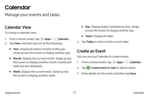 Page 8777Calendar
Applications
Calendar
Manage your events and tasks.
Calendar View
To choose a calendar view:
1.
 F

rom a Home screen, tap 
 Apps  >  Calendar .
2.
 
T

ap  View , and then tap one of the following:
• Ye ar: Display all twelve months of this year. 
Swipe across the screen to display another year.
• Month : Display the current month. Swipe across 
the screen to display another month. Events and 
tasks are also displayed.
• Week : Display the current week. Swipe across 
the screen to display...