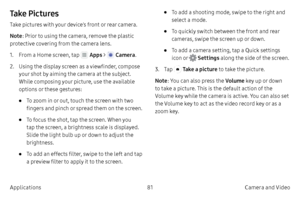 Page 9181Camera and Video
Applications
Ta ke  P i c t u r e s
Take pictures with your device’s front or rear camera.
Note : Prior to using the camera, remove the plastic 
protective covering from the camera lens.
1.
 F

rom a Home screen, tap 
 Apps >  Camera .
2.
 
Using 

the display screen as a viewfinder, compose 
your shot by aiming the camera at the subject. 
While composing your picture, use the available 
options or these gestures:
• To zoom in or out, touch the screen with two 
fingers and pinch or...