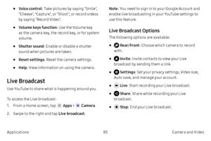 Page 9585Camera and Video
Applications
• Voice control : Take pictures by saying “Smile”, 
“Cheese”, “Capture”, or “Shoot”, or record videos 
by saying “Record Video”.
• Volume keys function : Use the Volume key 
as the camera key, the record key, or for system 
volume.
• Shutter sound : Enable or disable a shutter 
sound when pictures are taken.
• Reset settings : Reset the camera settings.
• Help: View information on using the camera.
Live Broadcast
Use YouTube to share what is happening around you.
To access...
