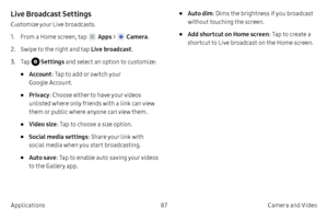 Page 9787Camera and Video
Applications
Live Broadcast Settings
Customize your Live broadcasts.
1.
 F

rom a Home screen, tap 
 Apps  >  Camera .
2.
 
S

wipe to the right and tap  Live broadcast .
3.
 T

ap 
 Settings  and select an option to customize:
• Account: Tap to add or switch your 
Google Account.
• Privacy : Choose either to have your videos 
unlisted where only friends with a link can view 
them or public where anyone can view them.
• Video size : Tap to choose a size option.
• Social media settings...