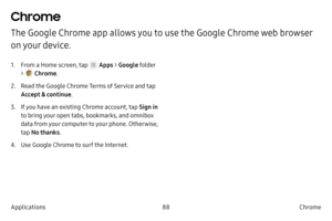 Page 9888Chrome
Applications
Chrome
The Google Chrome app allows you to use the Google Chrome web browser 
on your device.
1. From a Home screen, tap  Apps  > Google  folder 
> 
 Chrome .
2.
 
R

ead the Google Chrome Terms of Service and tap 
Accept & continue .
3.
 If 

you have an existing Chrome account, tap  Sign in 
to bring your open tabs, bookmarks, and omnibox 
data from your computer to your phone. Otherwise, 
tap  No thanks .
4.
 Use Googl

e Chrome to surf the Internet. 