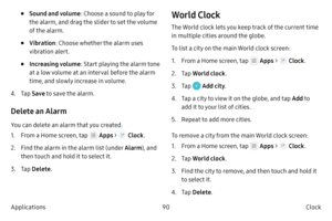 Page 10090Clock 
Applications
• Sound and volume : Choose a sound to play for 
the alarm, and drag the slider to set the volume 
of the alarm.
• Vibration: Choose whether the alarm uses 
vibration alert.
• Increasing volume : Start playing the alarm tone 
at a low volume at an interval before the alarm 
time, and slowly increase in volume.
4.
 T

ap  Save to save the alarm.
Delete an Alarm
You can delete an alarm that you created.
1.
 F

rom a Home screen, tap 
 Apps >  Clock .
2.
 
Find 

the alarm in the alarm...