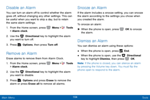 Page 111104 Tools 
 
  
 
     
 
 
Disable an Alarm 
You can turn an alarm o� to control whether the alarm 
goes o�, without changing any other settings. This can 
be useful when you want to skip a day, but to retain 
the same alarm settings. 
1. 
From the Home screen, press   Menu >  Tools  
> Alarm clock. 
2.  Use the   Directional key to highlight the alarm 
you want to turn o�. 
3.  Pres

s   Options, then press Turn o�. 
Remove an Alarm 
Erase alarms to remove them from...