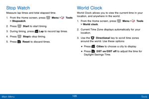 Page 112105 Tools 
 
  
      
 
 
 
Stop Watch 
Measure lap times and total elapsed time. 
1.  From the Home screen, press   Menu >  Tools  
> Stopwatch . 
2. Press   Start to start timing. 
3. Durin

g timing, press   Lap to record lap times. 
4.  Pr

ess   Stop to stop timing. 
5. Pr

ess   Reset to discard times. 
World Clock 
World Clock allows you to view the current time in your 
location, and anywhere in the world. 
1. From the Home screen, press   Menu >  Tools  
> World clock. 
2.  Current T

ime Zone...