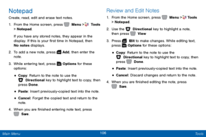 Page 113106 Tools 
 
 
 
 
 
 
 
 
  
 
 
 
 
Notepad 
Create, read, edit and erase text notes. 
1.  From the Home screen, press 	  Menu >  Tools  
> Notepad. 
If you have any stored notes, they appear in the 
display. If this is your �rst time in Notepad, then 
No notes displays. 
2.  To add a new note, press   
Add
 , then enter the 
note. 
3.  While entering text, press   
Options
  for these 
options: 
• Copy : Return to the note to use the 
 Directional key to highlight text to copy, then 
press...