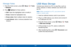 Page 114107 Tools 
 
 
 
 
 
 
  
 
  
Manage Notes 
1.  From the Home screen, press   Menu  >  Tools   
> Notepad. 
2.  Press   Options for these options: 
• Edit: Open the highlighted note to modify it. 
• Erase: Delete the highlighted note. 
• Erase notes: Mark multiple notes for deletion. 
• Lock/Unlock: Add or remove protection from 
erasure. 
USB Mass Storage 
Connect your phone to a PC, to copy �les, such as 
music, pictures or videos, between your phone and 
the PC. 
Note : While connected to a...