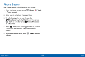 Page 115108 Tools 
 
  
   
Phone Search 
Use Phone search to �nd items on your phone. 
1.  From the Home screen, press   Menu
  >  Tools   
> Phone search. 
2.  Enter search criteria in the search box. 
3.	 To select categories to search, use the   
Directional key to highlight them, then press 
 Mark to select or press   Mark all to select 
all categories. 
4.  Pr

ess   Done, then press   Search to perform 
a search of the selected categories with the 
criteria. 
5.  Hig

hlight a search result, then...