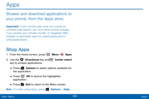 Page 116109 Apps 
  
 
 
 
Apps
 
Browse and download applications to 
your phone, from the Apps store. 
Important: If your service plan does not include an 
unlimited data feature, you incur either airtime charges, 
if you exceed your minutes bundle, or megabyte (MB) 
charges at applicable rates for downloading and/or 
using applications. 
Shop Apps 
1.  From the Home screen, press   Menu >  Apps. 
2. Use the   Directional key and   Center select  
key to browse applications. 
• Press   Options to select...