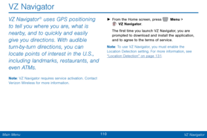 Page 117110 VZ Navigator 
 
VZ Navigator 
VZ Navigator® uses GPS positioning 
to tell you where you are, what is 
nearby, and to quickly and easily 
give you directions. With audible 
turn-by-turn directions, you can 
locate points of interest in the U.S., 
including landmarks, restaurants, and 
even ATMs. 
Note : VZ Navigator requires service activation. Contact 
Verizon Wireless for more information.  ► 
From the Home screen, press   Menu > 
 VZ Navigator. 
The �r

st time you launch VZ Navigator, you...