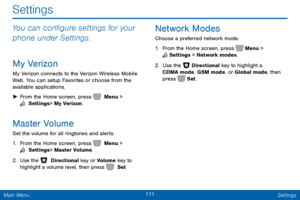 Page 118111 Settings 
 
     
 
Settings
 
You can con�gure settings for your 
phone under Settings. 
My Verizon 
My Verizon connects to the Verizon Wireless Mobile 
Web. You can setup Favorites or choose from the 
available applications. 
►  From the Home screen, press   Menu > 
 Settings  > My Verizon. 
Master Volume 
Set the volume for all ringtones and alerts. 
1. From the Home screen, press   Menu > 
 Settings  > Master Volume. 
2. Use the   Directional key or Volume key to 
highlight a volume...