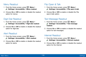 Page 123116 Settings 
  
   
     
 
   
   
Menu Readout 
1.  From the Home screen, press   Menu > 
 Settings  > Accessibility > Menu readout. 
2. Choose On or 

O� to enable or disable the readout 
option for menus. 
Digit Dial Readout 
1.  From the Home screen, press   Menu > 
 Settings  > Accessibility > Digit dial readout. 
2. Choose On or 

O� to enable or disable the readout 
option for digit dial. 
Alert Readout 
1.  From the Home screen, press   Menu > 
 Settings  > Accessibility >...