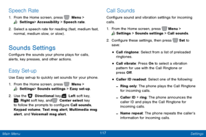 Page 124117 Settings 
  
     
 
 
 
   
 
 
Speech Rate 
1.  From the Home screen, press   Menu > 
 Settings  > Accessibility > Speech rate. 
2. Select a s

peech rate for reading (fast, medium fast, 
normal, medium slow, or slow) . 
Sounds Settings 
Con�gure the sounds your phone plays for calls, 
alerts, key presses, and other actions. 
Easy Set-up 
Use Easy set-up to quickly set sounds for your phone. 
1.  From the Home screen, press   Menu > 
 Settings  > Sounds settings > Easy set-up. 
2. Use the...