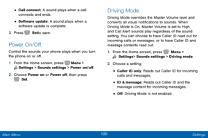 Page 127120 Settings 
 
 
 
     
 
 
 
 
• 
Call connect: A sound plays when a call 
connects and ends. 
• Software update: A sound plays when a 
software update is complete. 
3.  Press   Set to save. 
Power On/O� 
Control the sounds your phone plays when you turn 
the phone on or o�. 
1. From the Home screen, press   Menu > 
  Settings  > Sounds settings > Power on/o�. 
2. Choose 

Power on or Power o�, then press 
 Set . 
Driving Mode 
Driving Mode overrides the Master...