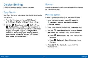 Page 128121 Settings 
    
  
 
 
 
Display Settings 
Con�gure settings for your phone’s screen. 
Easy Set-Up 
Use Easy Set-up to quickly set the display settings for 
your phone. 
1.  From the Home screen, press   Menu > 
 Settings  > Display settings > Easy set-up. 
2. Use the   Directional keys,    Left soft key, 
 Right soft key, and   Center select key to 
follow the prompts to con�gure Personal banner, 
Display backlight, Keypad backlight, Main 
wallpaper, Front wallpaper, Display themes,...