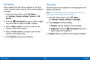 Page 129122 Settings 
   
   
 
 
 
 
    Press   
 Set  to save your selections. 
ERI Banner 
When enabled, the ERI banner displays on the front 
screen and the Home screen to show current network 
coverage. 
1. From the Home screen, press   Menu > 
 Settings  > Display settings > Banner > ERI 
banner. 
2.  Press the   Directional key left or right to toggle 
the banner On to enable and O� to disable. 
3.	  Mov

e to Main screen to choose a color for the 
banner on the Home screen. 
4.	  Move to Front...