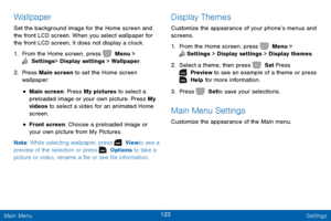 Page 130123 Settings 
  
 
 
  
 
Wallpaper 
Set the background image for the Home screen and 
the front LCD screen. When you select wallpaper for 
the front LCD screen, it does not display a clock. 
1.  From the Home screen, press   Menu > 
 Settings  > Display settings > Wallpaper. 
2. Pres

s Main screen to set the Home screen 
wallpaper: 
• Main screen: Press My pictures to select a 
preloaded image or your own picture. Press My 
videos to select a video for an animated Home 
screen. 
• Front screen: Choose...