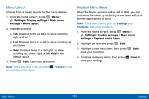 Page 131124 Settings 
  
 
 
 
   
 
 
 
Menu Layout 
Choose from 3 preset layouts for the menu display. 
1. 
From the Home screen, press   Menu > 
 Settings  > Display settings > Main menu 
settings > Menu layout. 
2.  Highlight a layout: 
• Ta b : Displays items as tabs, to allow scrolling 
right and left. 
• List: Displays items in a list, to allow scrolling up 
and down. 
• Grid: Displays items in a 3x3 grid, to allow 
scrolling up, down, right or left. Grid is the 
default layout. 
3.  Press   Set to save...