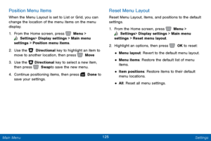 Page 132125 Settings 
   
   
 
 
 
 
 
Position Menu Items 
When the Menu Layout is set to List or Grid, you can 
change the location of the menu items on the menu 
display. 
1.  From the Home screen, press   Menu > 
 Settings  > Display settings > Main menu 
settings > Position menu items. 
2.  Use the   Directional key to highlight an item to 
move to another location, then press   Move. 
3. Use the   

Directional key to select a new item, 
then press   Swap to save the new menu. 
4. Cont

inue positioning...