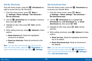 Page 136129 Settings 
 
 
 
 
 
 
 
 
 
 
 
 
Set My Shortcuts 
From the Home screen, press the  Directional key  
right to access the four My Shortcuts. 
1.  From the Home screen, press   Menu > 
 Settings  > Phone settings > Set shortcuts > 
Set my shortcuts. 
2.  Use the   Directional key to highlight a shortcut, 
then press   Edit. 
3.  Highlight an item, then press   Set t
 o set the 
shortcut. 
4.  While setting shortcuts, press   Options
  for these 
options: 
• Reset shortcut (#): Reset the highlighted...