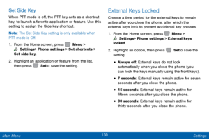 Page 137130 Settings 
    
 
 
 
 
 
Set Side Key 
When PTT mode is o�, the PTT key acts as a shortcut 
key, to launch a favorite application or feature. Use this 
setting to assign the Side key shortcut. 
Note : The Set Side Key setting is only available when 
PTT mode is O�. 
1.  From the Home screen, press   Menu > 
 Settings  > Phone settings > Set shortcuts > 
Set side key. 
2.  Highlight an application or feature from the list, 
then press   Set to save the setting. 
External Keys Locked...