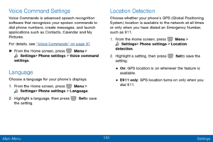 Page 138131 Settings 
 
     
 
 
 
Voice Command Settings 
Voice Commands is advanced speech recognition 
software that recognizes your spoken commands to 
dial phone numbers, create messages, and launch 
applications such as Contacts, Calendar and My 
Pictures. 
For details, see “Voice Commands” on page 97 . 
►  From the Home screen, press   Menu > 
 Settings  > Phone settings > Voice command 
settings. 
Language 
Choose a language for your phone’s displays. 
1.  From the Home screen, press   Menu > 
 Settings...