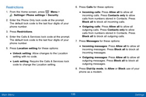 Page 140133 Settings 
  
 
 
 
 
 
 
 
 
 
 
 
 
Restrictions 
1.  From the Home screen, press   Menu > 
 Settings  > Phone settings > Security. 
2. Enter the P

hone Only lock code at the prompt. 
The default lock code is the last four digits of your 
phone number. 
3.  Press Restrictions. 
4.	  Enter the Calls & Services lock code at the prompt. 
The default lock code is the last four digits of your 
phone number. 
5.  Press Location setting for these options: 
• Unlock setting: Allow changes to the Location...