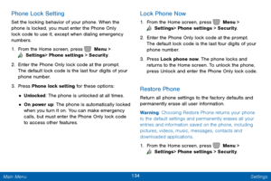 Page 141134 Settings 
  
 
 
 
   
 
 
Phone Lock Setting 
Set the locking behavior of your phone. When the 
phone is locked, you must enter the Phone Only 
lock code to use it, except when dialing emergency 
numbers. 
1.  From the Home screen, press   Menu > 
 Settings  > Phone settings > Security. 
2. Enter the Phone Onl

y lock code at the prompt. 
The default lock code is the last four digits of your 
phone number. 
3.  Press Phone lock setting for these options: 
• Unlocked: The phone is unlocked at all...