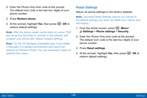 Page 142135 Settings 
  
   
 
 
  From the Home screen, press 
 Menu > 
 
 Settings  > Phone settings > Security. 
2. Enter the Phone Only lock code at the prompt. 
The def
ault lock code is the last four digits of your 
phone number. 
3.  Press Restore phone. 
4.  At the prompt, highlight Ye s , then press  OK to  
restore default settings. 
Note : Af

ter the phone power cycles back on, press *228 
and press the Send key to connect to the network and 
program your phone with default network settings. 
Note :...