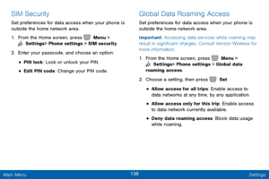 Page 143136 Settings 
  
 
  
 
 
 
 
SIM Security 
Set preferences for data access when your phone is 
outside the home network area. 
1.  From the Home screen, press   Menu > 
 Settings  > Phone settings > SIM security. 
2. Enter y

our passcode, and choose an option: 
• PIN lock: Lock or unlock your PIN. 
• Edit PIN code: Change your PIN code. 
Global Data Roaming Access 
Set preferences for data access when your phone is 
outside the home network area. 
Important: Accessing data services while roaming may...