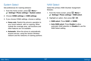 Page 144137 Settings 
   
 
 
 
 
 
 
System Select 
Set preferences for roaming behavior. 
1.  From the Home screen, press   Menu > 
 Settings  > Phone settings > System select. 
2. Choose CDM

A settings or GSM settings. 
3.  If you choose CDMA settings, choose a setting: 
• Home only: Restrict the phone’s operation to 
your home network, with no roaming. When 
outside the coverage area, call functions and 
other features are not available. 
• Automatic: Allow the phone to automatically 
acquire service, using...