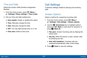 Page 145138 Settings 
  
 
 
 
 
   
 
 
 
 
Time and Date 
Select the primary NAM (Number Assignment 
Module) . 
1.  From the Home screen, press   Menu > 
 Settings  > Phone settings > Time & date. 
2. Set y

our time and date preferences: 
• Auto update: Enable or disable this option. 
• Time: Manually change the time. 
• Date : Manually change the date. 
• DST: Turn day light savings time on or o�. 
• Time zone: Select a time zone. 
Call Settings 
Customize settings related to placing and receiving...