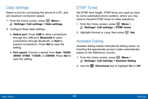 Page 147140 Settings 
  
 
 
    
 
   
Data Settings 
Select a port for connecting the phone to a PC, and 
set maximum connection speed. 
1.  From the Home screen, press   Menu > 
 Settings  > Call settings > Data settings. 
2. Con�gur

e these data settings: 
• Select port: Press USB to allow connections 
through the USB port, Bluetooth to allow 
connections through Bluetooth, or Null to 
prevent connections. Press Set  to save the 
setting. 
• Port speed: Choose a speed, from Auto , 19200, 
38400,...