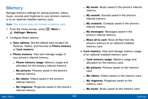 Page 149142 Settings 
  
  
   
 
 
   
 
 
 
 
   
 
 
 
 
Memory 
Manage memory settings for saving pictures, videos, 
music, sounds and ringtones to your phone’s memory 
or to an optional installed memory card. 
Note : Your phone does not include a memory card. 
1.  From the Home screen, press   Menu > 
 Settings  > Memory. 
2. Con�gur

e these options: 
• Save options: Set the default save location for 
Pictures, Videos, and Sounds to Phone memory 
or Card memory. 
• Phone memory: View and manage...