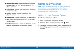 Page 2114 Set Up Your Device 
 
 
 
 
 
 
   
• Front screen menu: View information about the 
menu available on the Front Screen when the 
phone is closed. 
• Call sounds: Choose how your phone alerts you 
to incoming calls. 
• Display themes: Choose the look of your 
phone’s screen. 
• Menu layout: Choose the look of the Main menu. 
• Main clock: Select a format for the clock on the 
Home screen. 
• Front clock: Select a format for the clock on the 
external display when the phone is closed. 
Set Up Your...