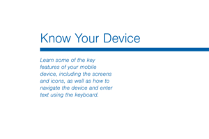 Page 23Know Your Device
 
Learn some of the key 
features of your mobile 
device, including the screens 
and icons, as well as how to 
navigate the device and enter 
text using the keyboard.   