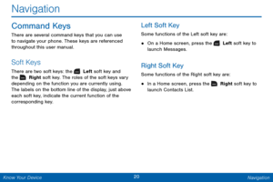Page 2720 Navigation 
 
 
Navigation 
Command Keys 
There are several command keys that you can use 
to navigate your phone. These keys are referenced 
throughout this user manual. 
Soft Keys 
There are two soft keys: the  Left soft key and 
the   Right soft key. The roles of the soft keys vary 
depending on the function you are currently using. 
The labels on the bottom line of the display, just above 
each soft key, indicate the current function of the 
corresponding key. 
Left Soft Key 
Some functions of the...