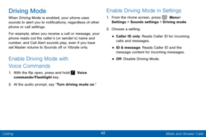 Page 4942 Make and Answer Calls 
 
 
 
   
 
 
 
 
Driving Mode 
When Driving Mode is enabled, your phone uses 
sounds to alert you to noti�cations, regardless of other 
phone or call settings. 
For example, when you receive a call or message, your 
phone reads out the caller’s (or sender’s) name and 
number, and Call Alert sounds play, even if you have 
set Master volume to Sounds o� or Vibrate only. 
Enable Driving Mode with 
Voice Commands 
1.  With the �ip open, press and hold...
