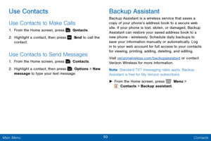 Page 5750 Contacts 
 
 
 
 
 
Use Contacts 
Use Contacts to Make Calls 
1. From the Home screen, press   C ontacts. 
2.  Highlight a contact, then press   S
 end to call the 
contact. 
Use Contacts to Send Messages 
1.  From the Home screen, press   Contacts. 
2.  Highlight a contact, then press 	  Options > New  
message  to type your text message. 
Backup Assistant 
Backup Assistant is a wireless service that saves a 
copy of your phone’s address book to a secure web 
site. If your phone is lost, stolen, or...