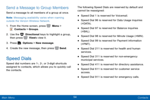 Page 6154 Contacts 
 
  
 
 
 
 
 
 
 
 
 
 
 
 
 
Send a Message to Group Members 
Send a message to all members of a group at once. 
Note : Messaging availability varies when roaming 
outside the Verizon Wireless Network. 
1.  From the Home screen, press   Menu > 
 Contacts > Groups. 
2.  Use the   Directional keys to highlight a group, 
then press   View to view it. 
3. Pr

ess   Options > New message. 
4. Cr

eate the new message, then press   Send. 
Speed Dials 
Speed dial numbers are 1-, 2-, or 3-digit...