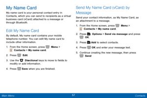 Page 6457 Contacts 
 
  
 
 
 
   
   
My Name Card 
My name card is your personal contact entry in 
Contacts, which you can send to recipients as a virtual 
business card (vCard) attached to a message or 
through Bluetooth. 
Edit My Name Card 
By default, My name card contains your mobile 
telephone number. You can edit My name card to 
include other information. 
1.  From the Home screen, press   Menu > 
 Contacts > My name card. 
2.  Press   Edit. 
3. Use the   Dir

ectional keys to move to �elds to...
