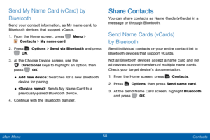Page 6558 Contacts 
 
 
  
 
 
 
 
    
Send My Name Card (vCard) by 
Bluetooth 
Send your contact information, as My name card, to 
Bluetooth devices that support vCards. 
1.  From the Home screen, press   Menu > 
 Contacts > My name card. 
2.  Press   Options > Send via Bluetooth and press 
 OK. 
3.  At t

he Choose Device screen, use the 
 Directional keys to highlight an option, then 
press   OK. 
• Add new device: Searches for a new Bluetooth 
device for pairing. 
• : Sends My Name Card to a...